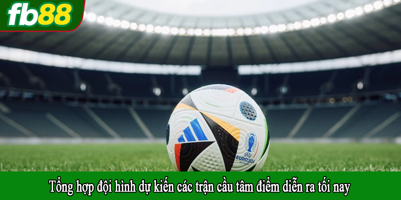 Tổng hợp đội hình dự kiến các trận cầu tâm điểm diễn ra tối nay